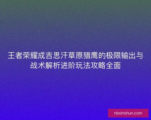 王者荣耀成吉思汗草原猎鹰的极限输出与战术解析进阶玩法攻略全面