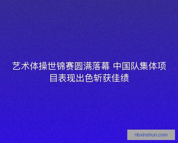 艺术体操世锦赛圆满落幕 中国队集体项目表现出色斩获佳绩