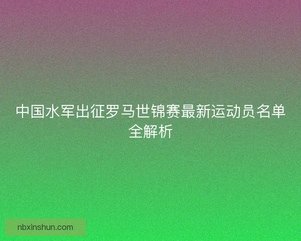 中国水军出征罗马世锦赛最新运动员名单全解析