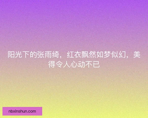 阳光下的张雨绮，红衣飘然如梦似幻，美得令人心动不已