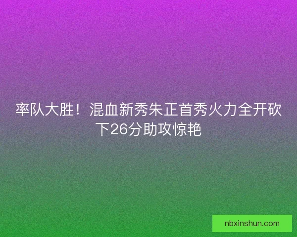 率队大胜！混血新秀朱正首秀火力全开砍下26分助攻惊艳