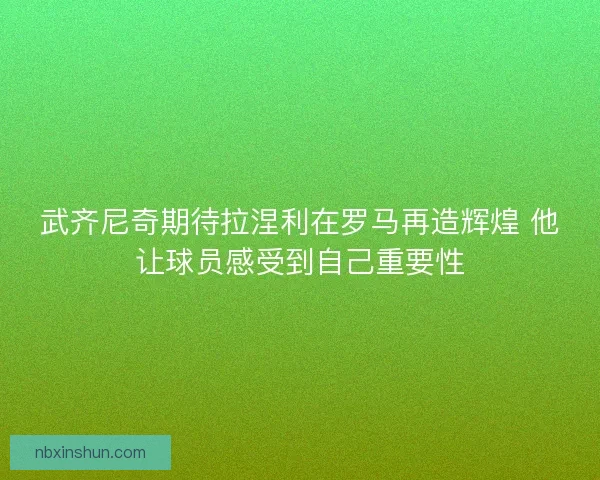 武齐尼奇期待拉涅利在罗马再造辉煌 他让球员感受到自己重要性